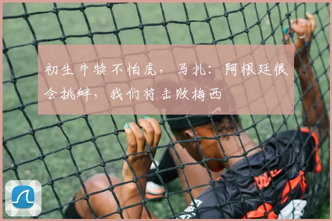 初生牛犊不怕虎，马扎：阿根廷很会挑衅，我们将击败梅西