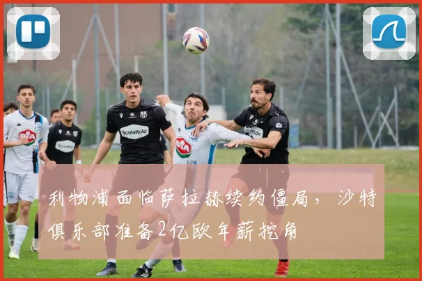利物浦面临萨拉赫续约僵局，沙特俱乐部准备2亿欧年薪挖角