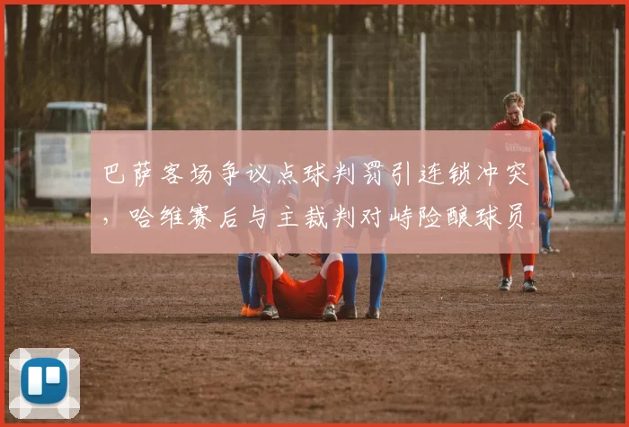 巴萨客场争议点球判罚引连锁冲突，哈维赛后与主裁判对峙险酿球员群殴