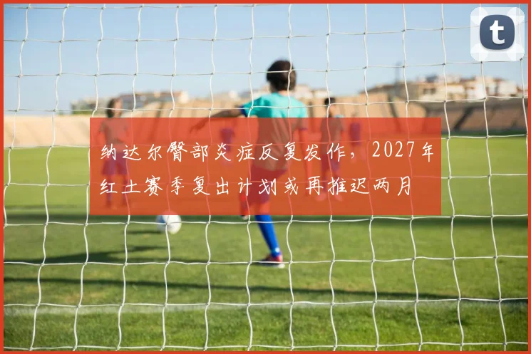 纳达尔臀部炎症反复发作，2027年红土赛季复出计划或再推迟两月