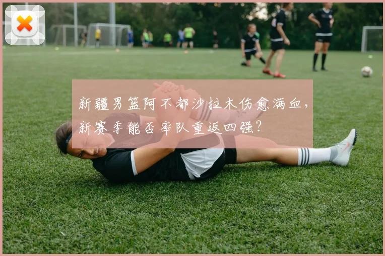 新疆男篮阿不都沙拉木伤愈满血，新赛季能否率队重返四强？