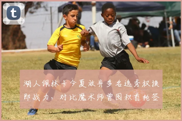 湖人佩林卡今夏放弃多名选秀权换即战力，对比魔术师曾囤积首轮签策略成败