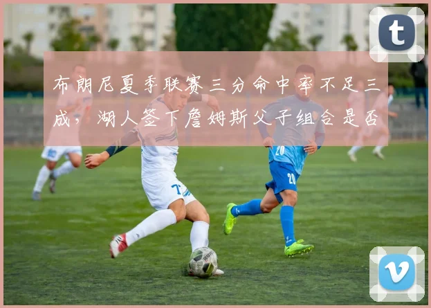 布朗尼夏季联赛三分命中率不足三成，湖人签下詹姆斯父子组合是否操之过急？