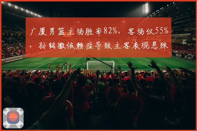 广厦男篮主场胜率82%，客场仅55%，孙铭徽依赖症导致主客表现悬殊
