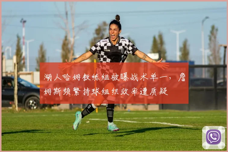湖人哈姆教练组被曝战术单一，詹姆斯频繁持球组织效率遭质疑