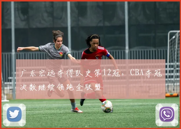 广东宏远夺得队史第12冠，CBA夺冠次数继续领跑全联盟