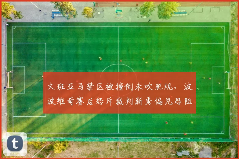 文班亚马禁区被撞倒未吹犯规，波波维奇赛后怒斥裁判新秀偏见恐阻碍防守创新
